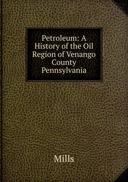 Обложка книги Petroleum: A History of the Oil Region of Venango County Pennsylvania, Mills