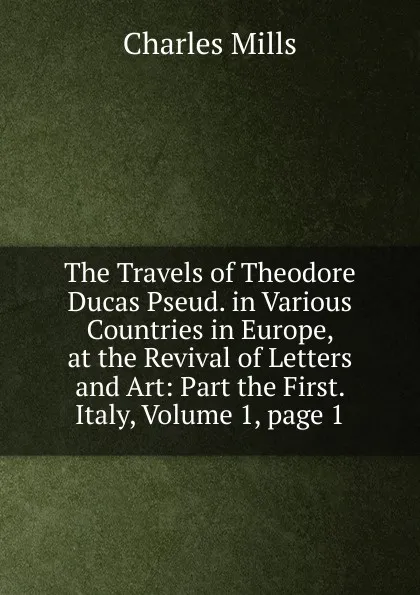 Обложка книги The Travels of Theodore Ducas Pseud. in Various Countries in Europe, at the Revival of Letters and Art: Part the First. Italy, Volume 1,.page 1, Charles Mills