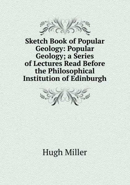 Обложка книги Sketch Book of Popular Geology: Popular Geology; a Series of Lectures Read Before the Philosophical Institution of Edinburgh, Hugh Miller