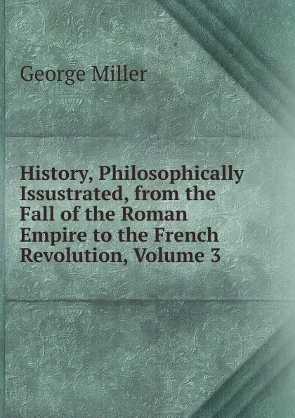 Обложка книги History, Philosophically Issustrated, from the Fall of the Roman Empire to the French Revolution, Volume 3, George Miller