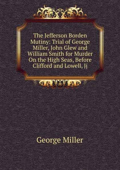 Обложка книги The Jefferson Borden Mutiny: Trial of George Miller, John Glew and William Smith for Murder On the High Seas, Before Clifford and Lowell, Jj., George Miller