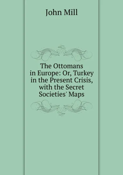 Обложка книги The Ottomans in Europe: Or, Turkey in the Present Crisis, with the Secret Societies. Maps, John Mill