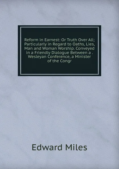 Обложка книги Reform in Earnest: Or Truth Over All; Particularly in Regard to Oaths, Lies, Man and Woman Worship. Conveyed in a Friendly Dialogue Between a . Wesleyan Conference, a Minister of the Congr, Edward Miles