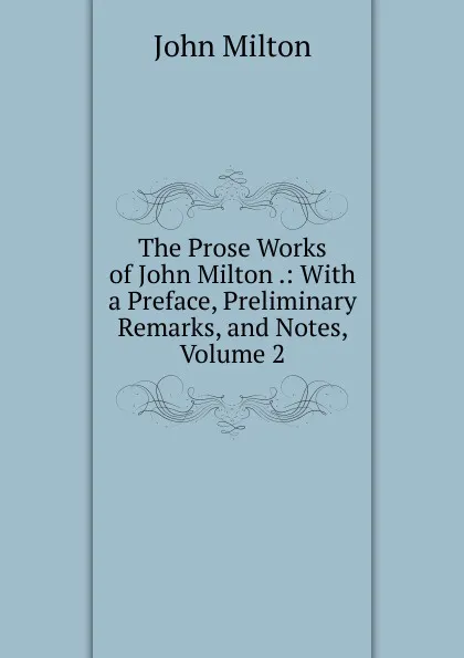 Обложка книги The Prose Works of John Milton .: With a Preface, Preliminary Remarks, and Notes, Volume 2, Milton John