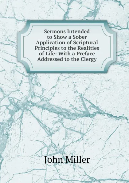 Обложка книги Sermons Intended to Show a Sober Application of Scriptural Principles to the Realities of Life: With a Preface Addressed to the Clergy, John Miller