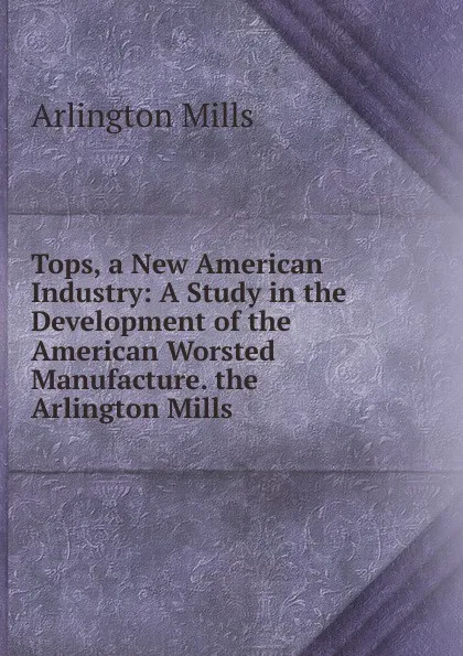 Обложка книги Tops, a New American Industry: A Study in the Development of the American Worsted Manufacture. the Arlington Mills ., Arlington Mills