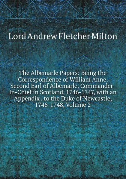 Обложка книги The Albemarle Papers: Being the Correspondence of William Anne, Second Earl of Albemarle, Commander-In-Chief in Scotland, 1746-1747, with an Appendix . to the Duke of Newcastle, 1746-1748, Volume 2, Lord Andrew Fletcher Milton