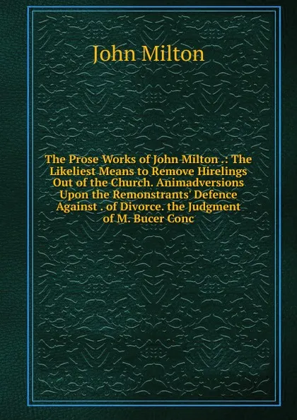 Обложка книги The Prose Works of John Milton .: The Likeliest Means to Remove Hirelings Out of the Church. Animadversions Upon the Remonstrants. Defence Against . of Divorce. the Judgment of M. Bucer Conc, Milton John