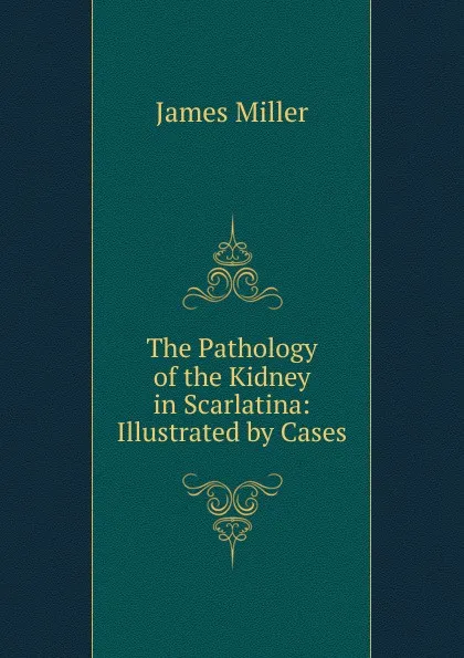 Обложка книги The Pathology of the Kidney in Scarlatina: Illustrated by Cases, James Miller