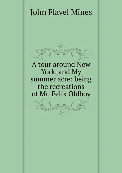 Обложка книги A tour around New York, and My summer acre: being the recreations of Mr. Felix Oldboy, John Flavel Mines