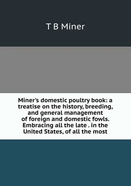 Обложка книги Miner.s domestic poultry book: a treatise on the history, breeding, and general management of foreign and domestic fowls. Embracing all the late . in the United States, of all the most, T B Miner