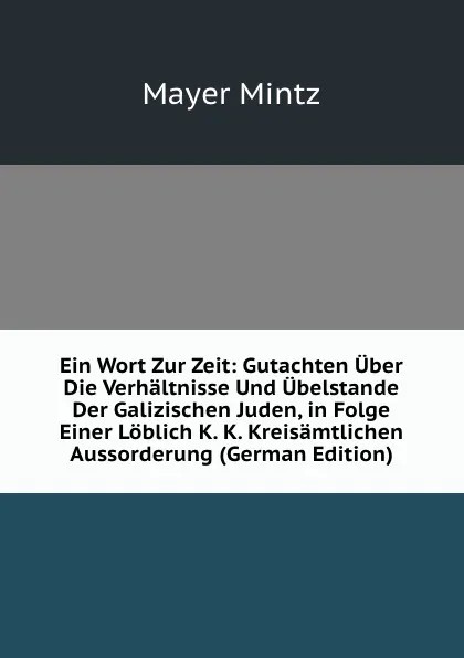 Обложка книги Ein Wort Zur Zeit: Gutachten Uber Die Verhaltnisse Und Ubelstande Der Galizischen Juden, in Folge Einer Loblich K. K. Kreisamtlichen Aussorderung (German Edition), Mayer Mintz