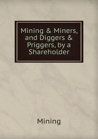 Обложка книги Mining . Miners, and Diggers . Priggers, by a Shareholder, Mining