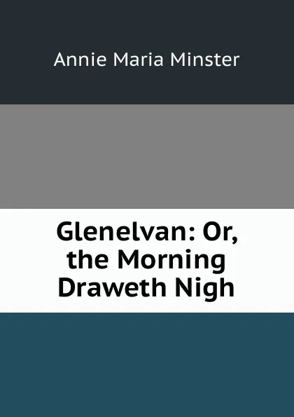 Обложка книги Glenelvan: Or, the Morning Draweth Nigh, Annie Maria Minster