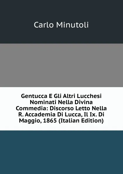 Обложка книги Gentucca E Gli Altri Lucchesi Nominati Nella Divina Commedia: Discorso Letto Nella R. Accademia Di Lucca, Il Ix. Di Maggio, 1865 (Italian Edition), Carlo Minutoli