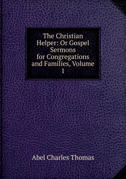 Обложка книги The Christian Helper: Or Gospel Sermons for Congregations and Families, Volume 1, Abel Charles Thomas