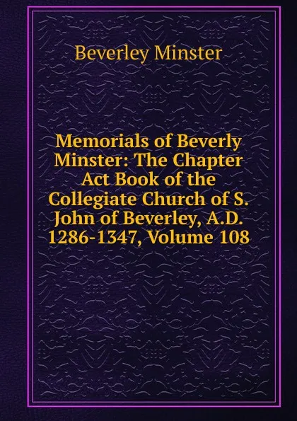 Обложка книги Memorials of Beverly Minster: The Chapter Act Book of the Collegiate Church of S. John of Beverley, A.D. 1286-1347, Volume 108, Beverley Minster