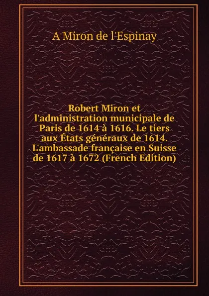 Обложка книги Robert Miron et l.administration municipale de Paris de 1614 a 1616. Le tiers aux Etats generaux de 1614. L.ambassade francaise en Suisse de 1617 a 1672 (French Edition), A Miron de l'Espinay