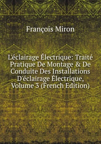 Обложка книги L.eclairage Electrique: Traite Pratique De Montage . De Conduite Des Installations D.eclairage Electrique, Volume 3 (French Edition), François Miron