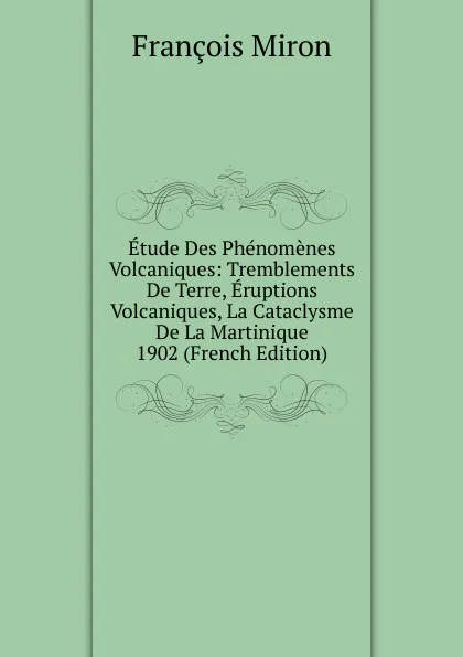 Обложка книги Etude Des Phenomenes Volcaniques: Tremblements De Terre, Eruptions Volcaniques, La Cataclysme De La Martinique 1902 (French Edition), François Miron