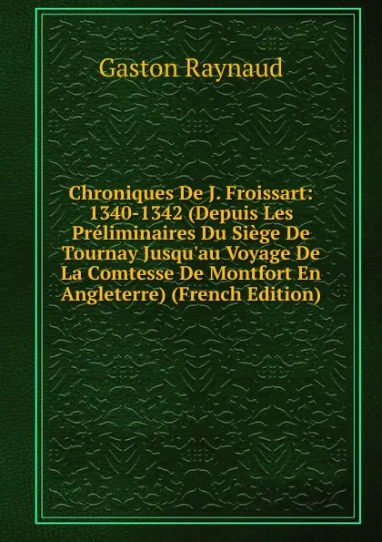 Обложка книги Chroniques De J. Froissart: 1340-1342 (Depuis Les Preliminaires Du Siege De Tournay Jusqu.au Voyage De La Comtesse De Montfort En Angleterre) (French Edition), Gaston Raynaud