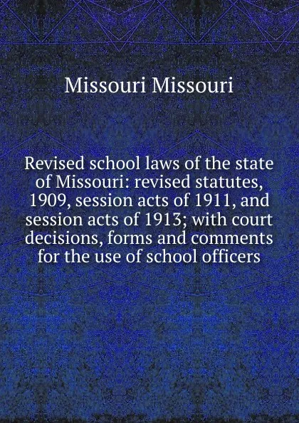 Обложка книги Revised school laws of the state of Missouri: revised statutes, 1909, session acts of 1911, and session acts of 1913; with court decisions, forms and comments for the use of school officers, Missouri Missouri