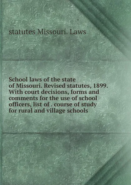 Обложка книги School laws of the state of Missouri. Revised statutes, 1899. With court decisions, forms and comments for the use of school officers, list of . course of study for rural and village schools, statutes Missouri. Laws