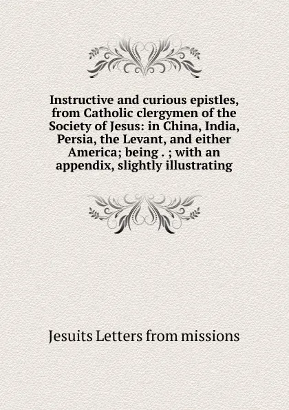 Обложка книги Instructive and curious epistles, from Catholic clergymen of the Society of Jesus: in China, India, Persia, the Levant, and either America; being . ; with an appendix, slightly illustrating, Jesuits Letters From Missions