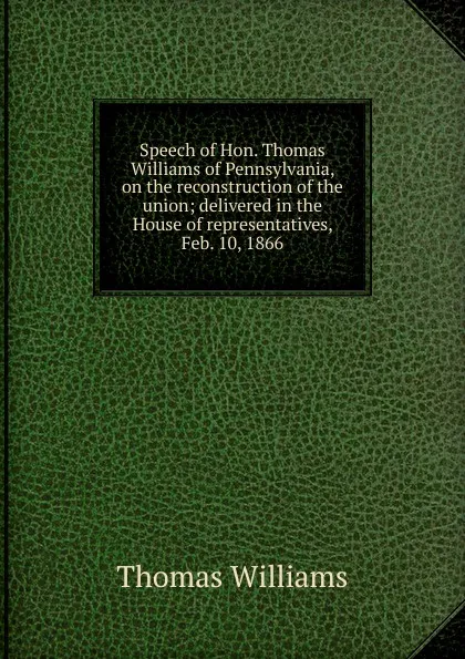 Обложка книги Speech of Hon. Thomas Williams of Pennsylvania, on the reconstruction of the union; delivered in the House of representatives, Feb. 10, 1866, Thomas Williams