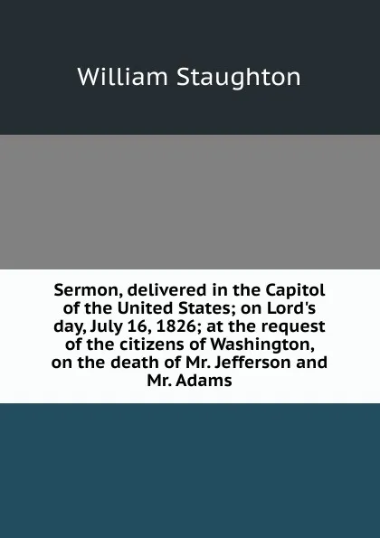 Обложка книги Sermon, delivered in the Capitol of the United States; on Lord.s day, July 16, 1826; at the request of the citizens of Washington, on the death of Mr. Jefferson and Mr. Adams, William Staughton