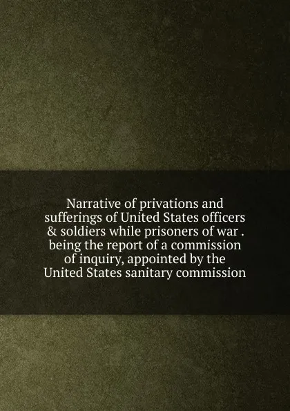 Обложка книги Narrative of privations and sufferings of United States officers . soldiers while prisoners of war . being the report of a commission of inquiry, appointed by the United States sanitary commission, 