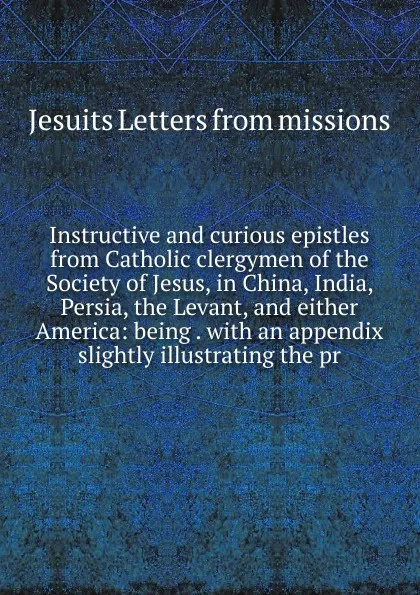 Обложка книги Instructive and curious epistles from Catholic clergymen of the Society of Jesus, in China, India, Persia, the Levant, and either America: being . with an appendix slightly illustrating the pr, Jesuits Letters From Missions