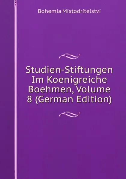 Обложка книги Studien-Stiftungen Im Koenigreiche Boehmen, Volume 8 (German Edition), Bohemia Mistodritelstvi