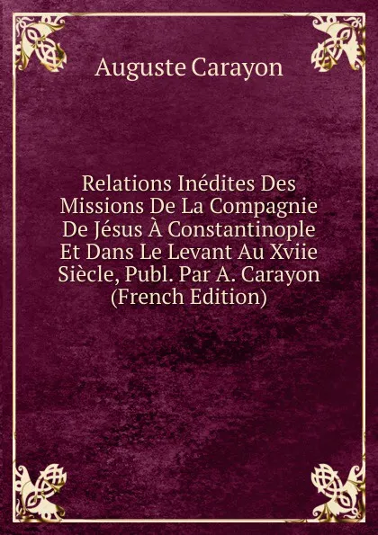 Обложка книги Relations Inedites Des Missions De La Compagnie De Jesus A Constantinople Et Dans Le Levant Au Xviie Siecle, Publ. Par A. Carayon (French Edition), Auguste Carayon