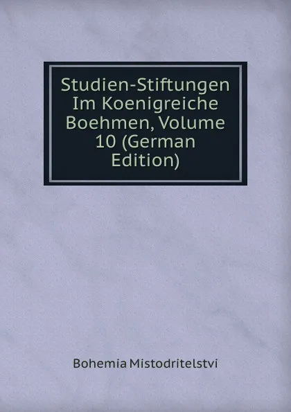 Обложка книги Studien-Stiftungen Im Koenigreiche Boehmen, Volume 10 (German Edition), Bohemia Mistodritelstvi