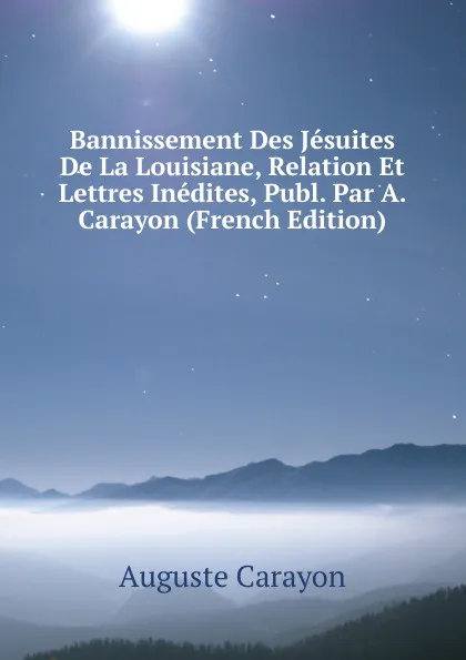 Обложка книги Bannissement Des Jesuites De La Louisiane, Relation Et Lettres Inedites, Publ. Par A. Carayon (French Edition), Auguste Carayon