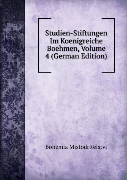 Обложка книги Studien-Stiftungen Im Koenigreiche Boehmen, Volume 4 (German Edition), Bohemia Mistodritelstvi