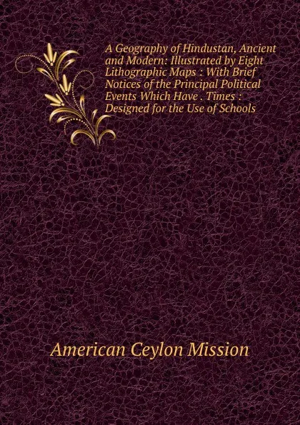 Обложка книги A Geography of Hindustan, Ancient and Modern: Illustrated by Eight Lithographic Maps : With Brief Notices of the Principal Political Events Which Have . Times : Designed for the Use of Schools, American Ceylon Mission