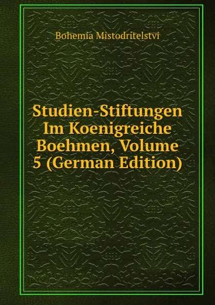 Обложка книги Studien-Stiftungen Im Koenigreiche Boehmen, Volume 5 (German Edition), Bohemia Mistodritelstvi