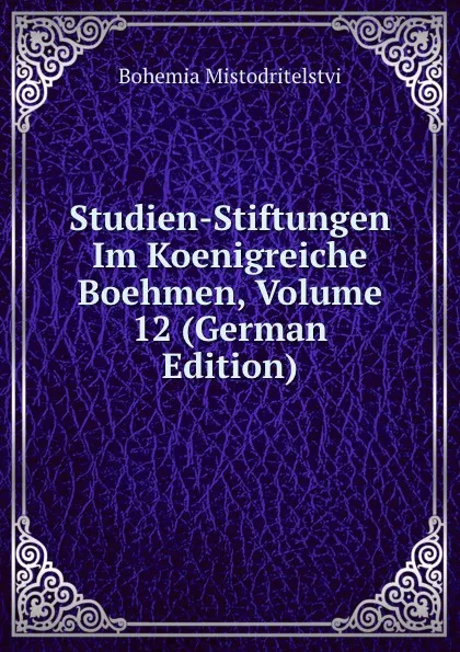 Обложка книги Studien-Stiftungen Im Koenigreiche Boehmen, Volume 12 (German Edition), Bohemia Mistodritelstvi