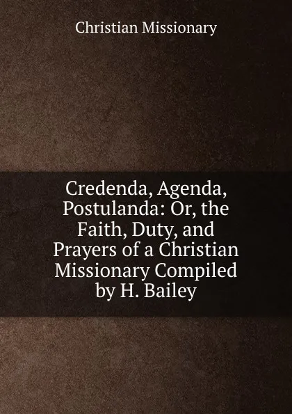 Обложка книги Credenda, Agenda, Postulanda: Or, the Faith, Duty, and Prayers of a Christian Missionary Compiled by H. Bailey., Christian Missionary