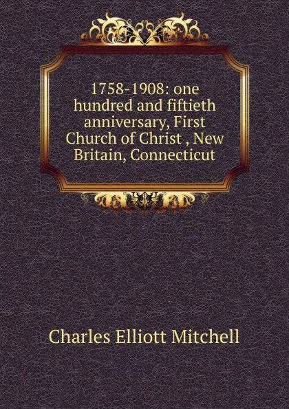 Обложка книги 1758-1908: one hundred and fiftieth anniversary, First Church of Christ , New Britain, Connecticut, Charles Elliott Mitchell