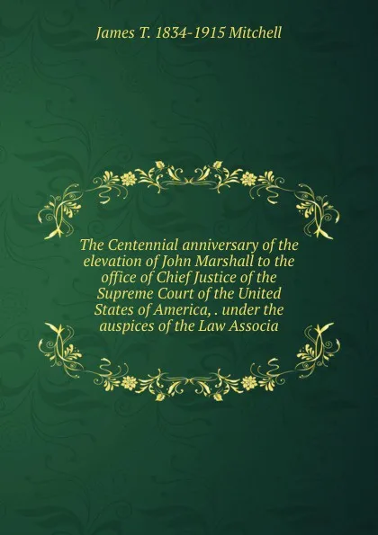 Обложка книги The Centennial anniversary of the elevation of John Marshall to the office of Chief Justice of the Supreme Court of the United States of America, . under the auspices of the Law Associa, James T. 1834-1915 Mitchell