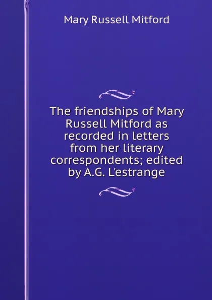 Обложка книги The friendships of Mary Russell Mitford as recorded in letters from her literary correspondents; edited by A.G. L.estrange, Mitford Mary Russell