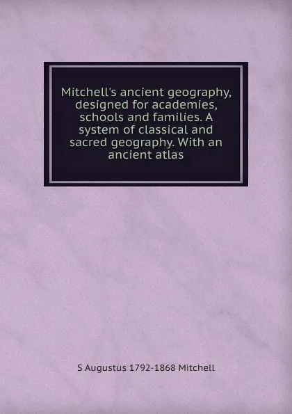 Обложка книги Mitchell.s ancient geography, designed for academies, schools and families. A system of classical and sacred geography. With an ancient atlas, S Augustus 1792-1868 Mitchell