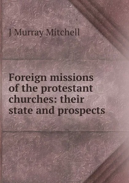 Обложка книги Foreign missions of the protestant churches: their state and prospects, J Murray Mitchell