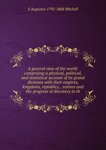 Обложка книги A general view of the world: comprising a physical, political, and statistical account of its grand divisions with their empires, kingdoms, republics, . science and the progress of discovery to th, S Augustus 1792-1868 Mitchell