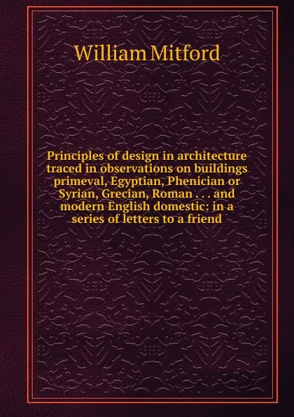 Обложка книги Principles of design in architecture traced in observations on buildings primeval, Egyptian, Phenician or Syrian, Grecian, Roman . . . and modern English domestic: in a series of letters to a friend, Mitford William