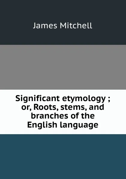 Обложка книги Significant etymology ; or, Roots, stems, and branches of the English language, James Mitchell