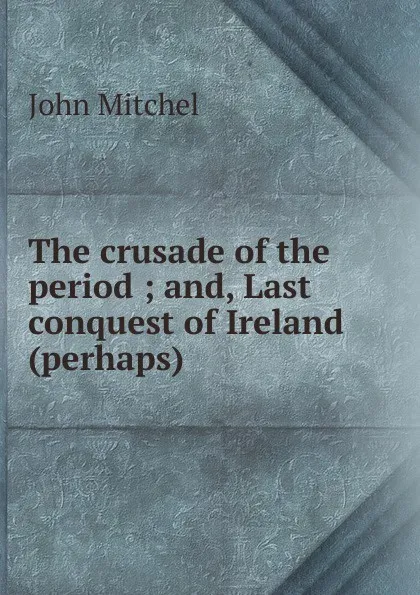 Обложка книги The crusade of the period ; and, Last conquest of Ireland (perhaps), John Mitchel